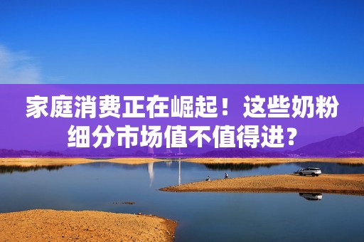 家庭消费正在崛起！这些奶粉细分市场值不值得进？