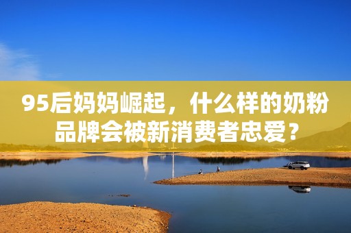 95后妈妈崛起，什么样的奶粉品牌会被新消费者忠爱？