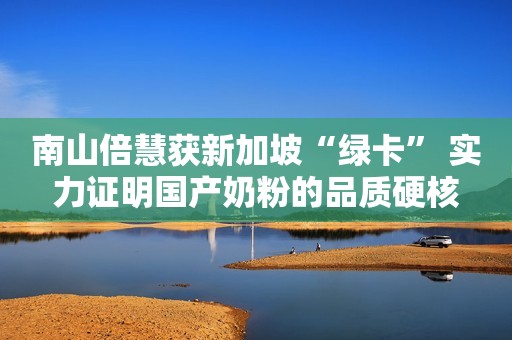 南山倍慧获新加坡“绿卡” 实力证明国产奶粉的品质硬核