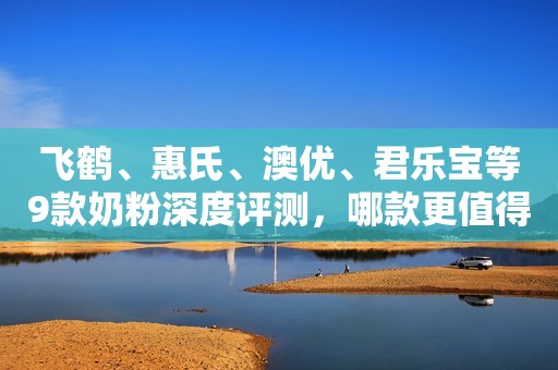 飞鹤、惠氏、澳优、君乐宝等9款奶粉深度评测，哪款更值得选？