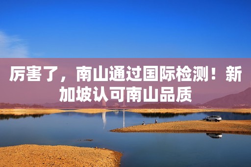 厉害了，南山通过国际检测！新加坡认可南山品质