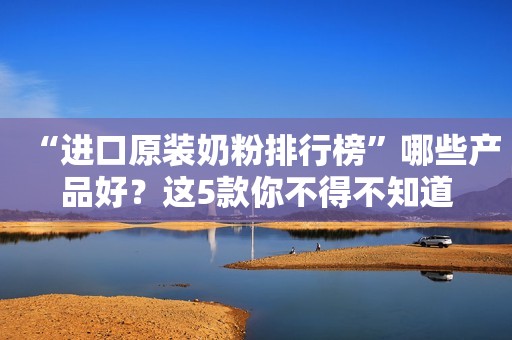 “进口原装奶粉排行榜”哪些产品好？这5款你不得不知道