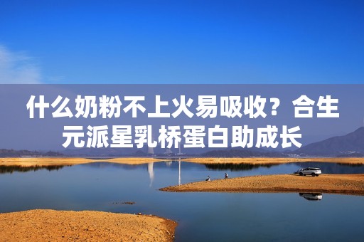 什么奶粉不上火易吸收？合生元派星乳桥蛋白助成长