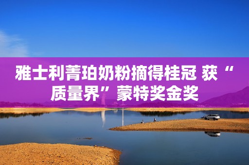 雅士利菁珀奶粉摘得桂冠 获“质量界”蒙特奖金奖