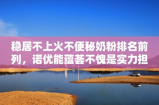 稳居不上火不便秘奶粉排名前列，诺优能蕴荟不愧是实力担当