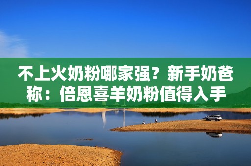 不上火奶粉哪家强？新手奶爸称：倍恩喜羊奶粉值得入手