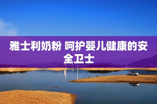 雅士利奶粉 呵护婴儿健康的安全卫士