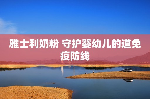 雅士利奶粉 守护婴幼儿的道免疫防线