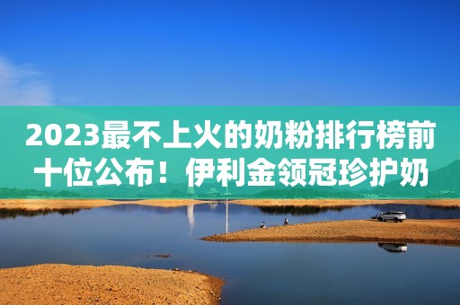 2023最不上火的奶粉排行榜前十位公布！伊利金领冠珍护奶粉名列前茅