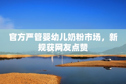 官方严管婴幼儿奶粉市场，新规获网友点赞