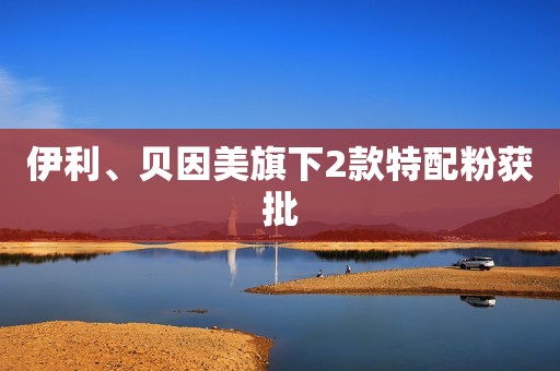 伊利、贝因美旗下2款特配粉获批