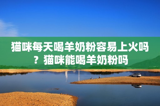 猫咪每天喝羊奶粉容易上火吗？猫咪能喝羊奶粉吗