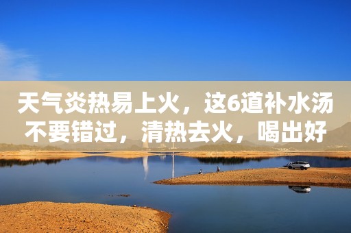 天气炎热易上火，这6道补水汤不要错过，清热去火，喝出好气色