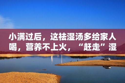 小满过后，这祛湿汤多给家人喝，营养不上火，“赶走”湿气一身轻