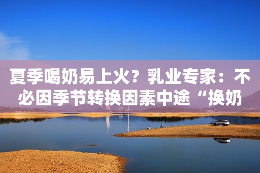 夏季喝奶易上火？乳业专家：不必因季节转换因素中途“换奶”