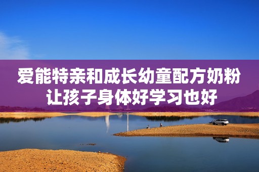 爱能特亲和成长幼童配方奶粉 让孩子身体好学习也好
