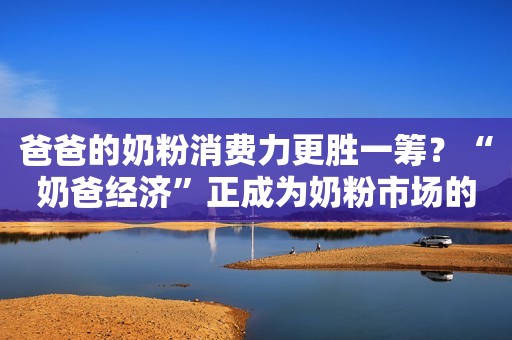 爸爸的奶粉消费力更胜一筹？“奶爸经济”正成为奶粉市场的潜力股！