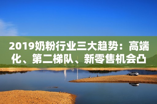 2019奶粉行业三大趋势：高端化、第二梯队、新零售机会凸显