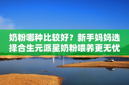 奶粉哪种比较好？新手妈妈选择合生元派星奶粉喂养更无忧！
