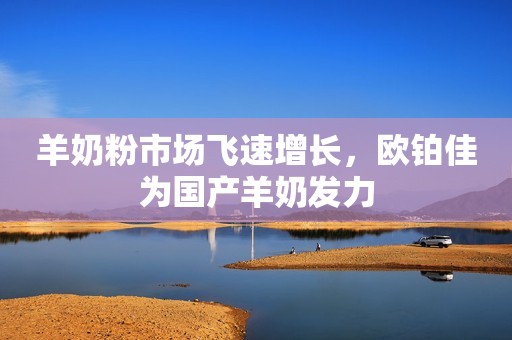 羊奶粉市场飞速增长，欧铂佳为国产羊奶发力