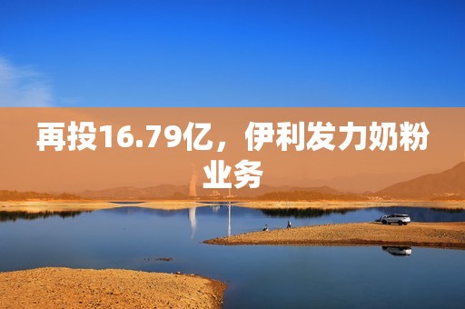 再投16.79亿，伊利发力奶粉业务