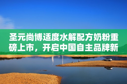 圣元尚博适度水解配方奶粉重磅上市，开启中国自主品牌新篇章，秀出魅力“博”出精彩