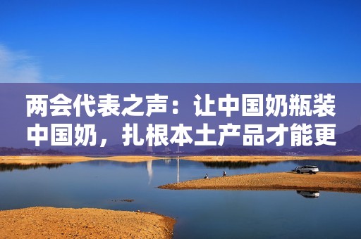 两会代表之声：让中国奶瓶装中国奶，扎根本土产品才能更新鲜！