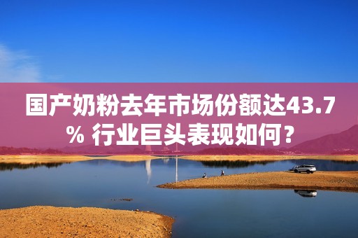国产奶粉去年市场份额达43.7% 行业巨头表现如何？