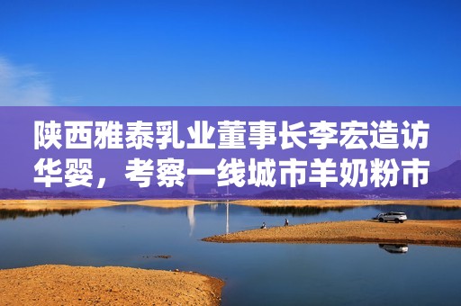 陕西雅泰乳业董事长李宏造访华婴，考察一线城市羊奶粉市场