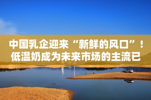 中国乳企迎来“新鲜的风口”！低温奶成为未来市场的主流已势不可挡