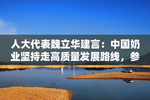 人大代表魏立华建言：中国奶业坚持走高质量发展路线，参与国际竞争提升国产奶粉声誉！