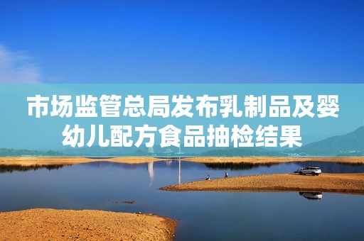 市场监管总局发布乳制品及婴幼儿配方食品抽检结果