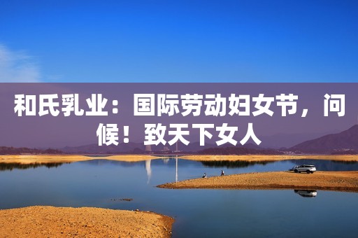 和氏乳业：国际劳动妇女节，问候！致天下女人