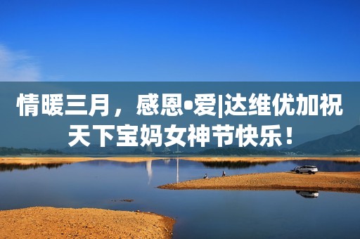 情暖三月，感恩•爱|达维优加祝天下宝妈女神节快乐！