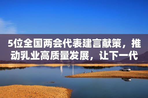 5位全国两会代表建言献策，推动乳业高质量发展，让下一代喝上好奶粉！