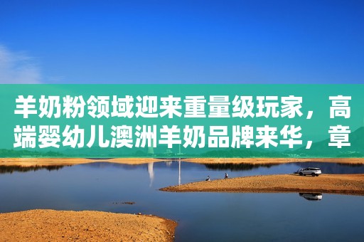 羊奶粉领域迎来重量级玩家，高端婴幼儿澳洲羊奶品牌来华，章泽天或加大投资