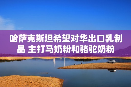 哈萨克斯坦希望对华出口乳制品 主打马奶粉和骆驼奶粉