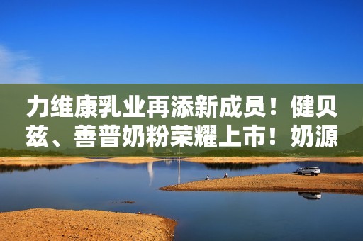 力维康乳业再添新成员！健贝兹、善普奶粉荣耀上市！奶源纯净，营养健康，高端乳粉掀抢购热潮！