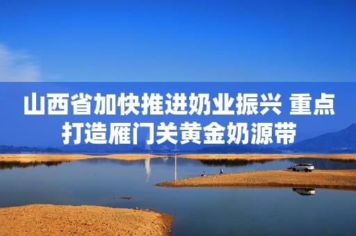 山西省加快推进奶业振兴 重点打造雁门关黄金奶源带