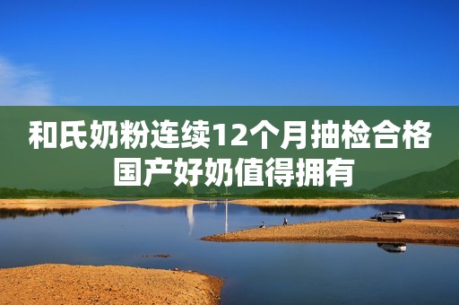 和氏奶粉连续12个月抽检合格 国产好奶值得拥有