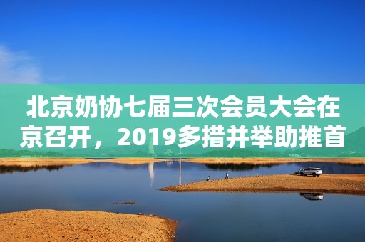 北京奶协七届三次会员大会在京召开，2019多措并举助推首都奶业发展