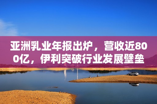 亚洲乳业年报出炉，营收近800亿，伊利突破行业发展壁垒