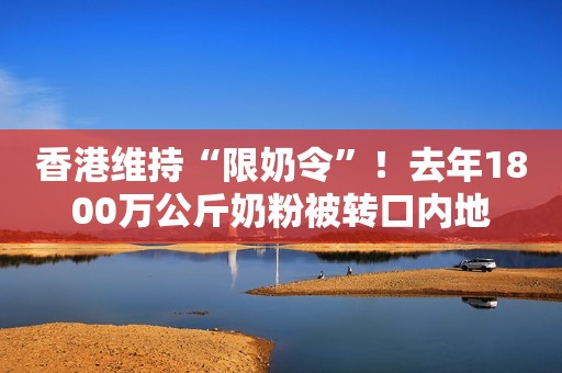 香港维持“限奶令”！去年1800万公斤奶粉被转口内地