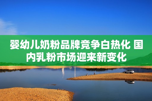 婴幼儿奶粉品牌竞争白热化 国内乳粉市场迎来新变化