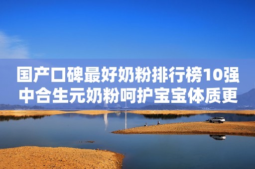 国产口碑最好奶粉排行榜10强中合生元奶粉呵护宝宝体质更专业