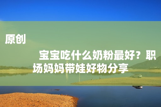 原创
            宝宝吃什么奶粉最好？职场妈妈带娃好物分享