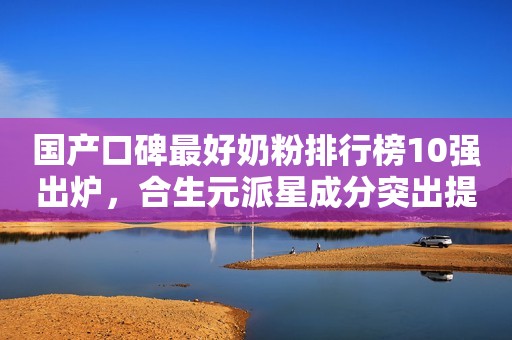 国产口碑最好奶粉排行榜10强出炉，合生元派星成分突出提升保护力