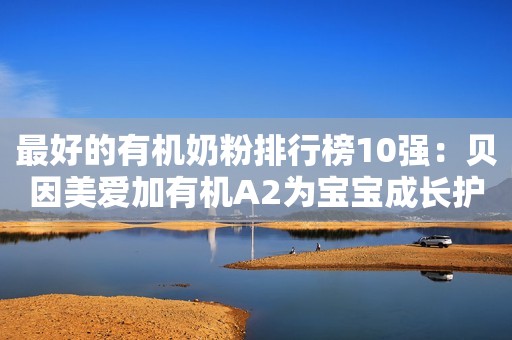 最好的有机奶粉排行榜10强：贝因美爱加有机A2为宝宝成长护航