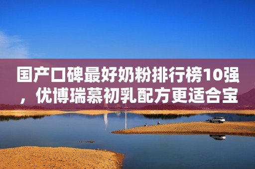 国产口碑最好奶粉排行榜10强，优博瑞慕初乳配方更适合宝宝肠胃