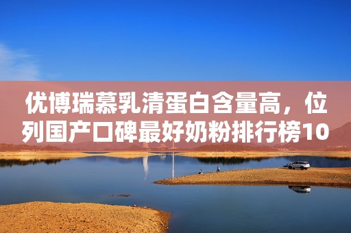 优博瑞慕乳清蛋白含量高，位列国产口碑最好奶粉排行榜10强